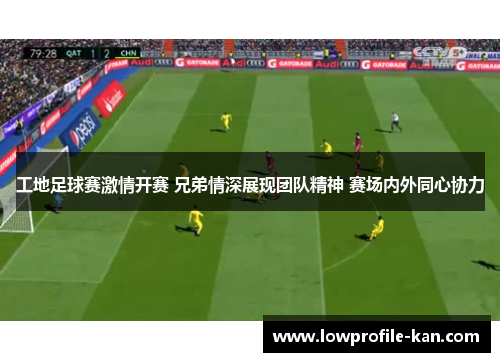 工地足球赛激情开赛 兄弟情深展现团队精神 赛场内外同心协力
